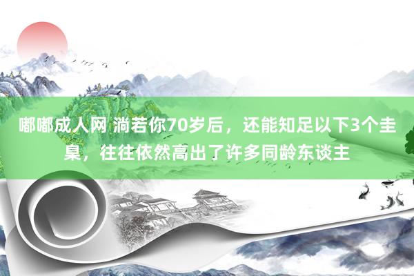 嘟嘟成人网 淌若你70岁后，还能知足以下3个圭臬，往往依然高出了许多同龄东谈主