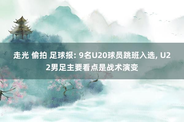 走光 偷拍 足球报: 9名U20球员跳班入选， U22男足主要看点是战术演变