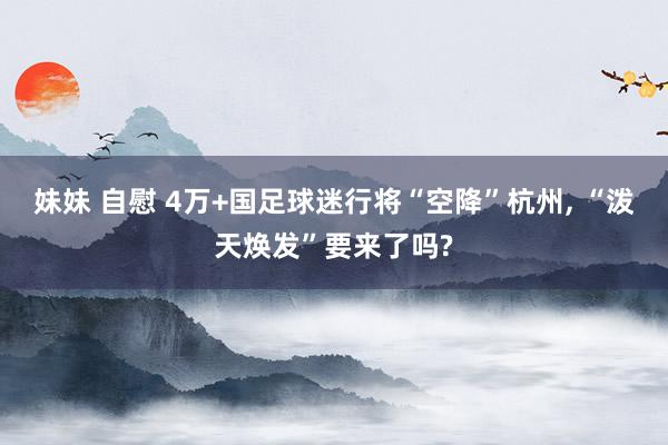 妹妹 自慰 4万+国足球迷行将“空降”杭州， “泼天焕发”要来了吗?