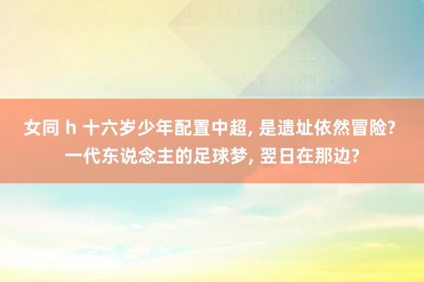 女同 h 十六岁少年配置中超， 是遗址依然冒险? 一代东说念主的足球梦， 翌日在那边?