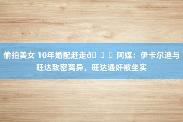 偷拍美女 10年婚配赶走💔阿媒：伊卡尔迪与旺达致密离异，旺达通奸被坐实