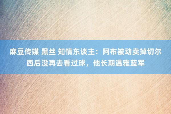 麻豆传媒 黑丝 知情东谈主：阿布被动卖掉切尔西后没再去看过球，他长期温雅蓝军