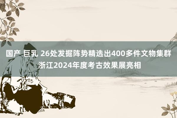 国产 巨乳 26处发掘阵势精选出400多件文物集群 浙江2024年度考古效果展亮相