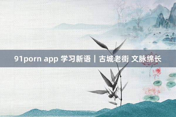 91porn app 学习新语｜古城老街 文脉绵长