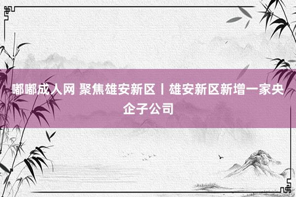 嘟嘟成人网 聚焦雄安新区丨雄安新区新增一家央企子公司