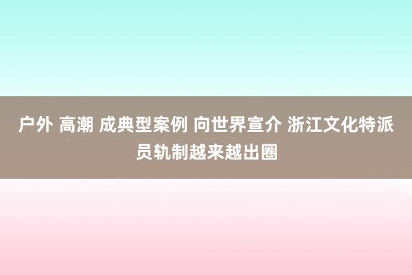 户外 高潮 成典型案例 向世界宣介 浙江文化特派员轨制越来越出圈