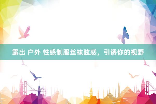 露出 户外 性感制服丝袜眩惑，引诱你的视野