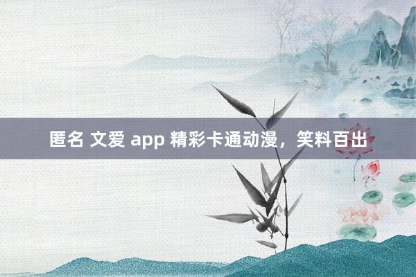 匿名 文爱 app 精彩卡通动漫，笑料百出