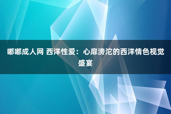 嘟嘟成人网 西洋性爱：心扉滂沱的西洋情色视觉盛宴