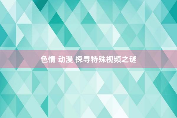 色情 动漫 探寻特殊视频之谜