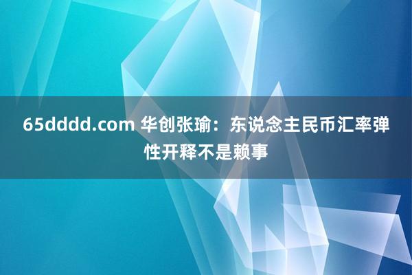 65dddd.com 华创张瑜：东说念主民币汇率弹性开释不是赖事