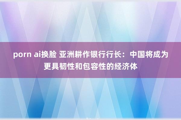 porn ai换脸 亚洲耕作银行行长：中国将成为更具韧性和包容性的经济体