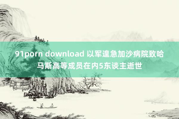 91porn download 以军遑急加沙病院致哈马斯高等成员在内5东谈主逝世