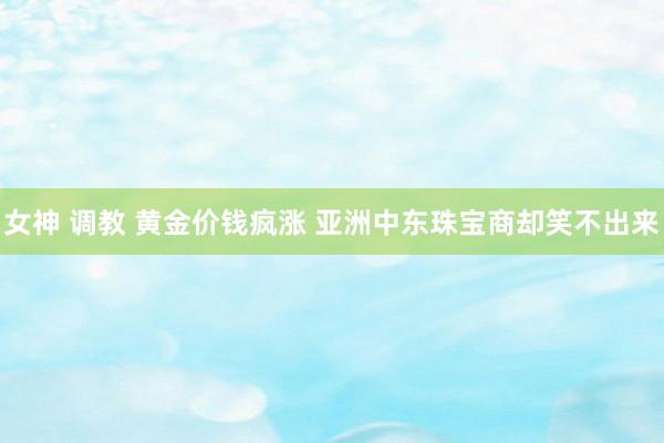 女神 调教 黄金价钱疯涨 亚洲中东珠宝商却笑不出来