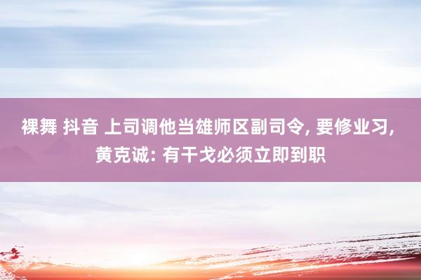 裸舞 抖音 上司调他当雄师区副司令， 要修业习， 黄克诚: 有干戈必须立即到职