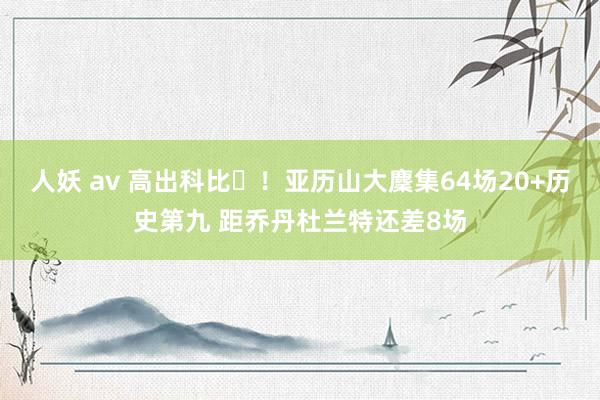 人妖 av 高出科比⚡！亚历山大麇集64场20+历史第九 距乔丹杜兰特还差8场
