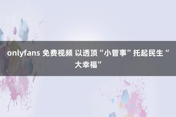 onlyfans 免费视频 以透顶“小管事”托起民生“大幸福”