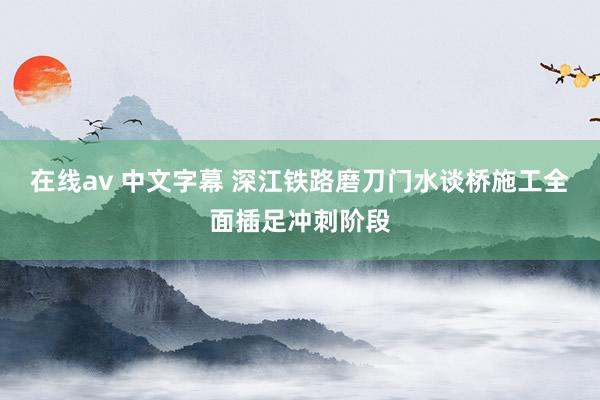 在线av 中文字幕 深江铁路磨刀门水谈桥施工全面插足冲刺阶段