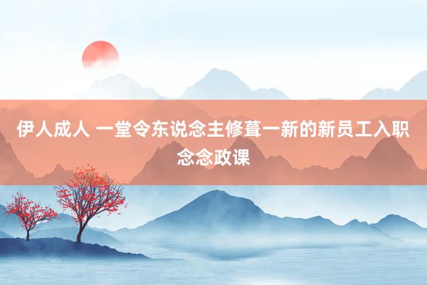 伊人成人 一堂令东说念主修葺一新的新员工入职念念政课