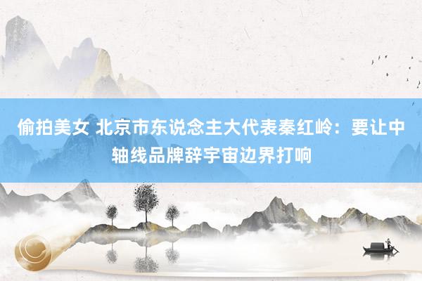 偷拍美女 北京市东说念主大代表秦红岭：要让中轴线品牌辞宇宙边界打响