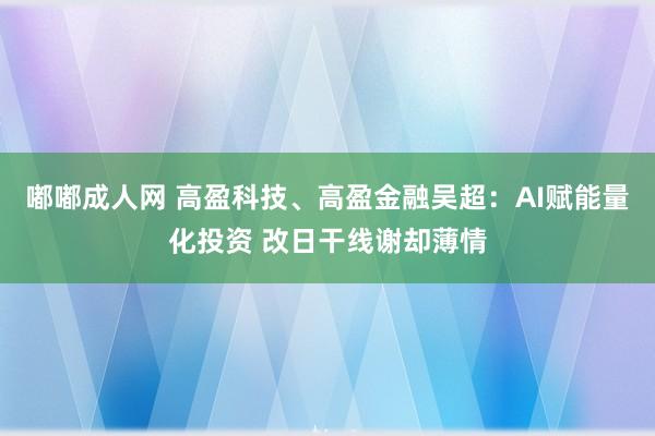 嘟嘟成人网 高盈科技、高盈金融吴超：AI赋能量化投资 改日干线谢却薄情