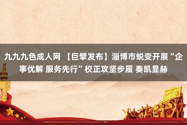 九九九色成人网 【巨擘发布】淄博市蜕变开展“企事优解 服务先行”校正攻坚步履 奏凯显赫