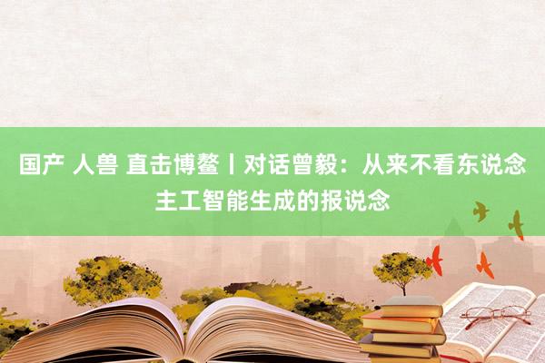 国产 人兽 直击博鳌丨对话曾毅：从来不看东说念主工智能生成的报说念