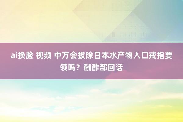 ai换脸 视频 中方会拔除日本水产物入口戒指要领吗？酬酢部回话