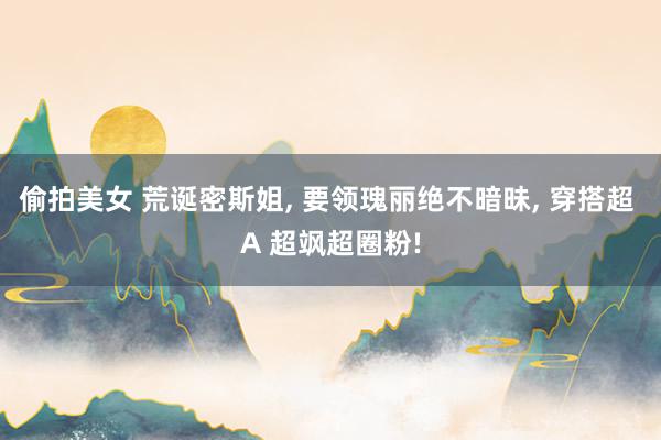 偷拍美女 荒诞密斯姐， 要领瑰丽绝不暗昧， 穿搭超 A 超飒超圈粉!