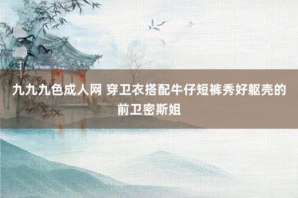 九九九色成人网 穿卫衣搭配牛仔短裤秀好躯壳的前卫密斯姐