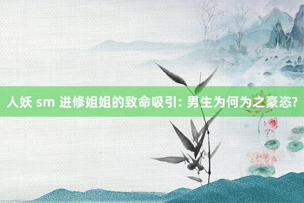 人妖 sm 进修姐姐的致命吸引: 男生为何为之豪恣?