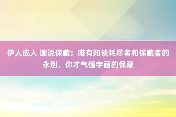 伊人成人 画说保藏：唯有知谈耗尽者和保藏者的永别，你才气懂字画的保藏