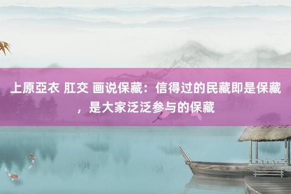 上原亞衣 肛交 画说保藏：信得过的民藏即是保藏，是大家泛泛参与的保藏