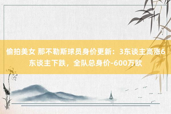 偷拍美女 那不勒斯球员身价更新：3东谈主高涨6东谈主下跌，全队总身价-600万欧