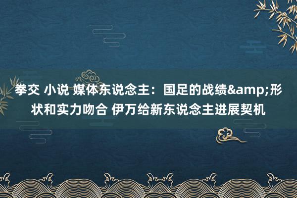 拳交 小说 媒体东说念主：国足的战绩&形状和实力吻合 伊万给新东说念主进展契机