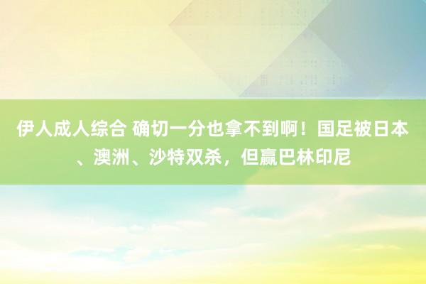 伊人成人综合 确切一分也拿不到啊！国足被日本、澳洲、沙特双杀，但赢巴林印尼