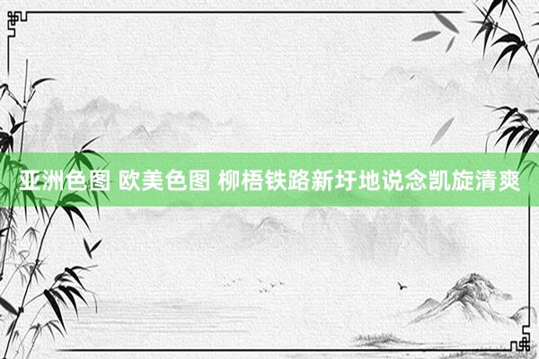 亚洲色图 欧美色图 柳梧铁路新圩地说念凯旋清爽