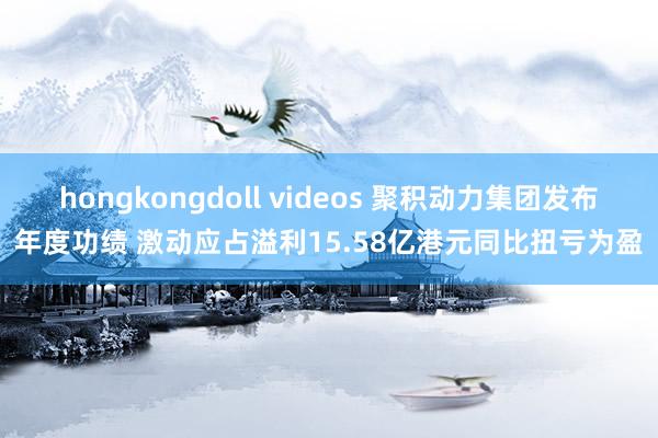 hongkongdoll videos 聚积动力集团发布年度功绩 激动应占溢利15.58亿港元同比扭亏为盈