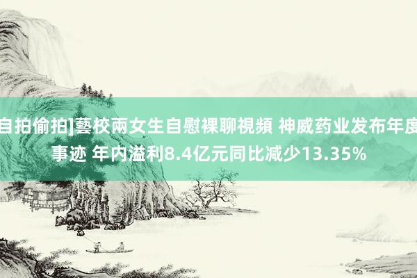 自拍偷拍]藝校兩女生自慰裸聊視頻 神威药业发布年度事迹 年内溢利8.4亿元同比减少13.35%