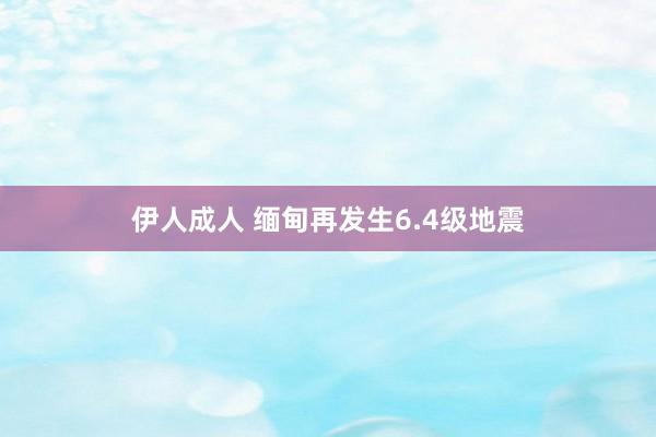 伊人成人 缅甸再发生6.4级地震