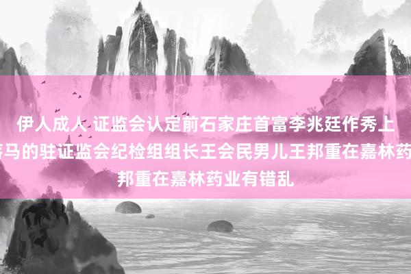 伊人成人 证监会认定前石家庄首富李兆廷作秀上市 和刚落马的驻证监会纪检组组长王会民男儿王邦重在嘉林药业有错乱