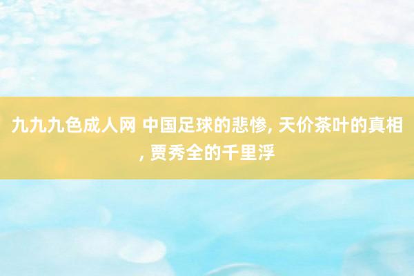 九九九色成人网 中国足球的悲惨， 天价茶叶的真相， 贾秀全的千里浮