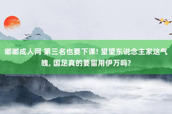 嘟嘟成人网 第三名也要下课! 望望东说念主家这气魄， 国足真的要留用伊万吗?