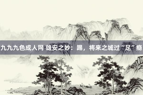 九九九色成人网 雄安之妙：踢，将来之城过“足”瘾