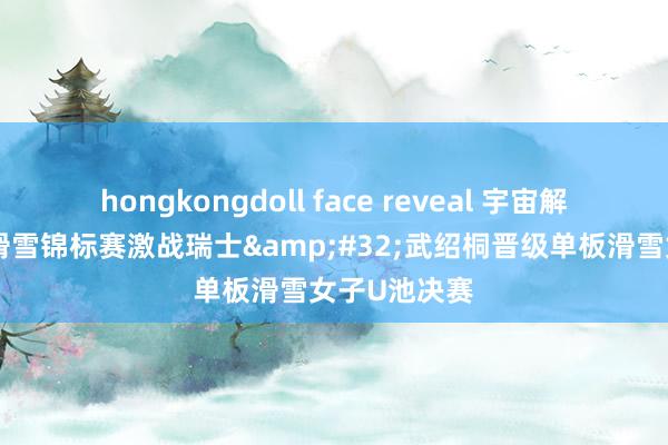 hongkongdoll face reveal 宇宙解放式及单板滑雪锦标赛激战瑞士&#32;武绍桐晋级单板滑雪女子U池决赛