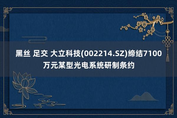 黑丝 足交 大立科技(002214.SZ)缔结7100万元某型光电系统研制条约