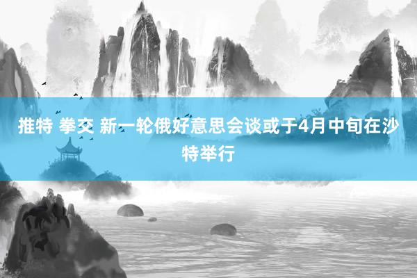 推特 拳交 新一轮俄好意思会谈或于4月中旬在沙特举行