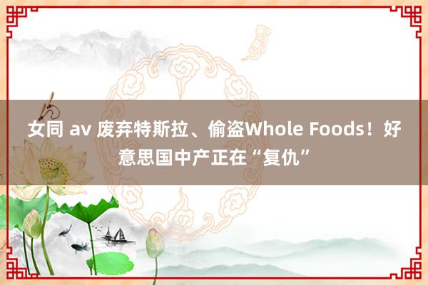 女同 av 废弃特斯拉、偷盗Whole Foods！好意思国中产正在“复仇”