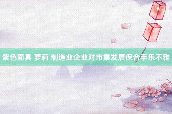 紫色面具 萝莉 制造业企业对市集发展保合手乐不雅