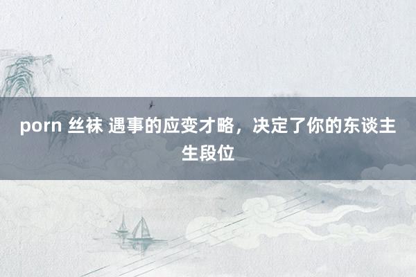 porn 丝袜 遇事的应变才略，决定了你的东谈主生段位